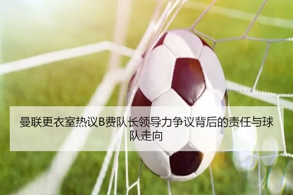 曼联更衣室热议B费队长领导力争议背后的责任与球队走向