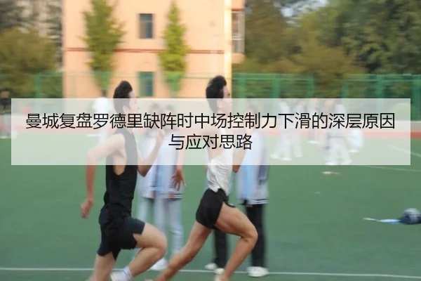 曼城复盘罗德里缺阵时中场控制力下滑的深层原因与应对思路