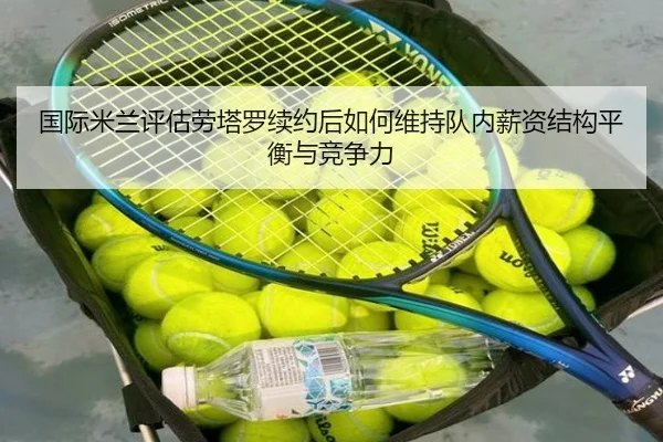 国际米兰评估劳塔罗续约后如何维持队内薪资结构平衡与竞争力