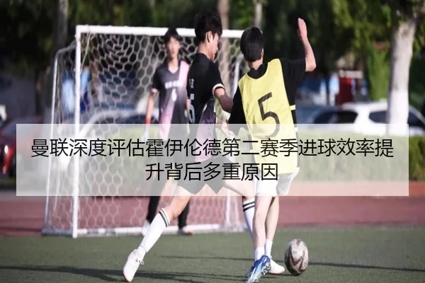 曼联深度评估霍伊伦德第二赛季进球效率提升背后多重原因