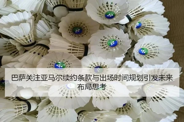 巴萨关注亚马尔续约条款与出场时间规划引发未来布局思考