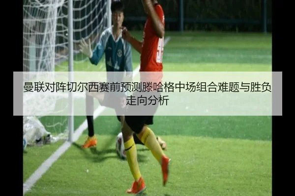 曼联对阵切尔西赛前预测滕哈格中场组合难题与胜负走向分析