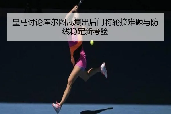 皇马讨论库尔图瓦复出后门将轮换难题与防线稳定新考验