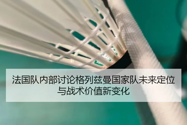 法国队内部讨论格列兹曼国家队未来定位与战术价值新变化