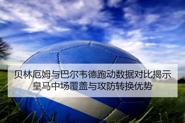 贝林厄姆与巴尔韦德跑动数据对比揭示皇马中场覆盖与攻防转换优势