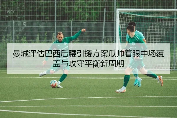曼城评估巴西后腰引援方案瓜帅着眼中场覆盖与攻守平衡新周期