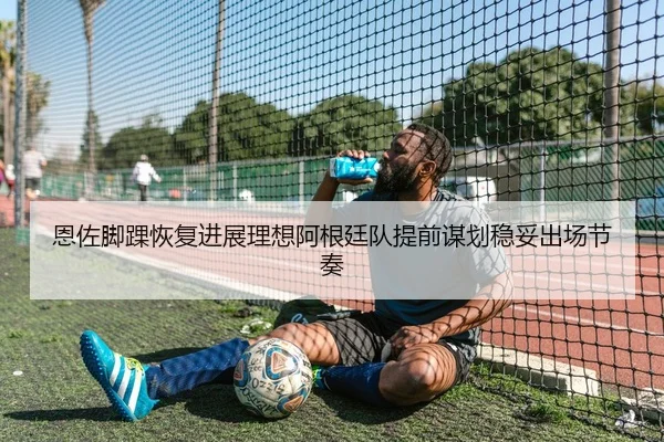 恩佐脚踝恢复进展理想阿根廷队提前谋划稳妥出场节奏