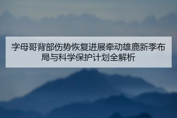 字母哥背部伤势恢复进展牵动雄鹿新季布局与科学保护计划全解析