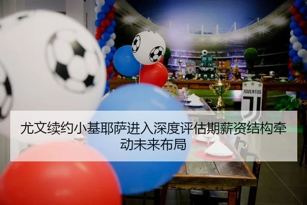 尤文续约小基耶萨进入深度评估期薪资结构牵动未来布局